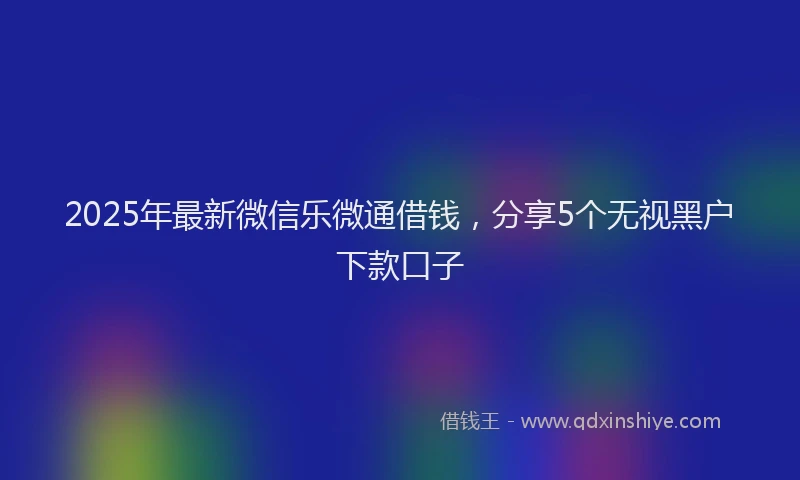 2025年最新微信乐微通借钱，分享5个无视黑户下款口子