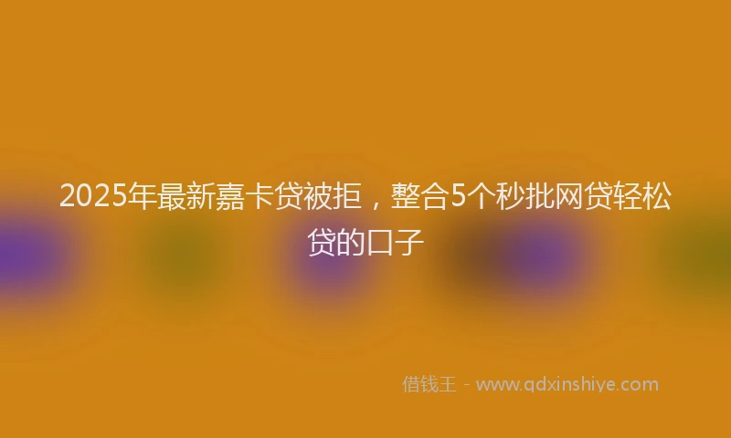 2025年最新嘉卡贷被拒，整合5个秒批网贷轻松贷的口子