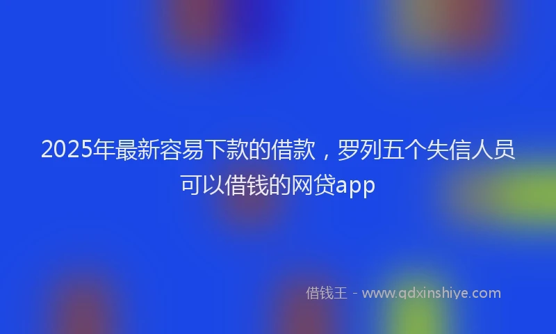 2025年最新容易下款的借款，罗列五个失信人员可以借钱的网贷app