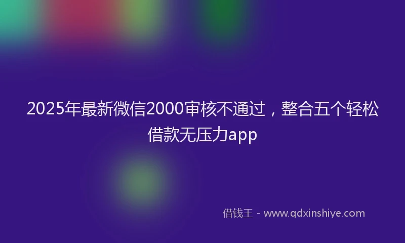 2025年最新微信2000审核不通过，整合五个轻松借款无压力app