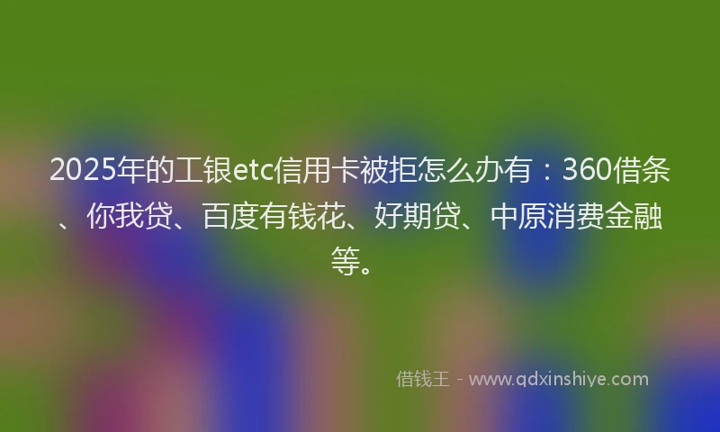 2025年的工银etc信用卡被拒怎么办有：360借条、你我贷、百度有钱花、好期贷、中原消费金融等。