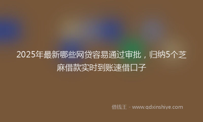 2025年最新哪些网贷容易通过审批，归纳5个芝麻借款实时到账速借口子
