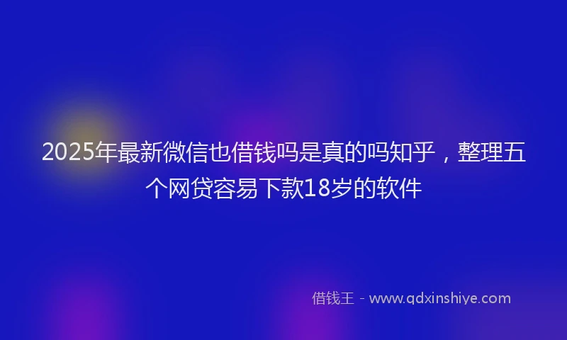 2025年最新微信也借钱吗是真的吗知乎，整理五个网贷容易下款18岁的软件