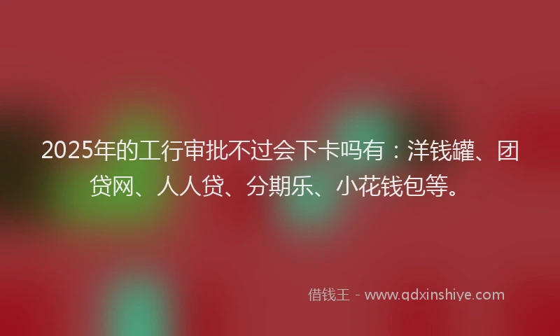 2025年的工行审批不过会下卡吗有：洋钱罐、团贷网、人人贷、分期乐、小花钱包等。