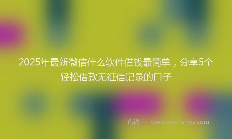 2025年最新微信什么软件借钱最简单，分享5个轻松借款无征信记录的口子