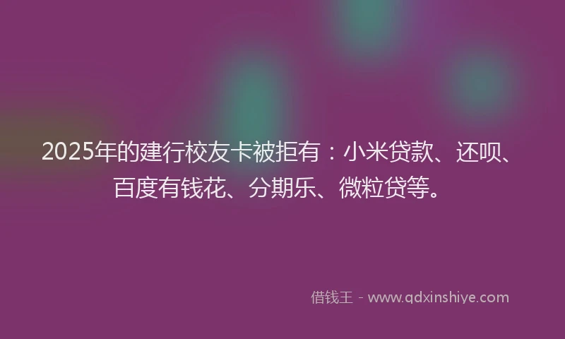 2025年的建行校友卡被拒有：小米贷款、还呗、百度有钱花、分期乐、微粒贷等。