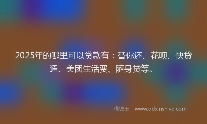 2025年的哪里可以贷款有：替你还、花呗、快贷通、美团生活费、随身贷等。