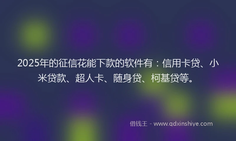 2025年的征信花能下款的软件有：信用卡贷、小米贷款、超人卡、随身贷、柯基贷等。