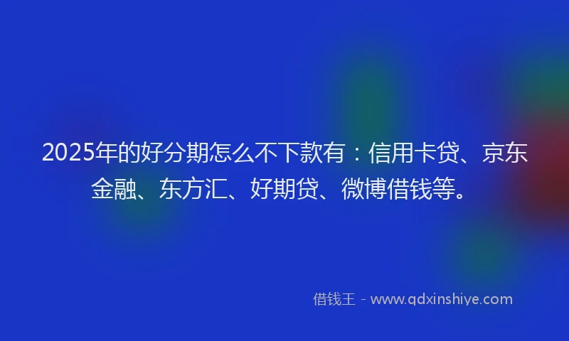 2025年的好分期怎么不下款有：信用卡贷、京东金融、东方汇、好期贷、微博借钱等。