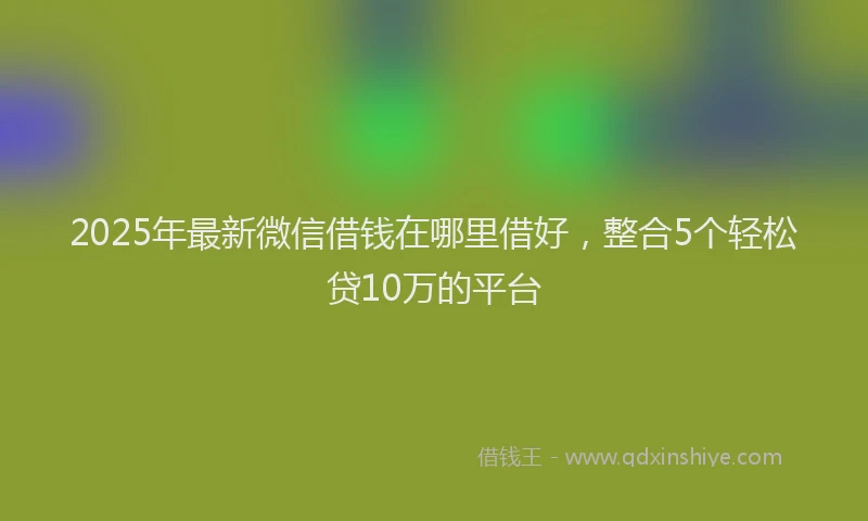 2025年最新微信借钱在哪里借好，整合5个轻松贷10万的平台