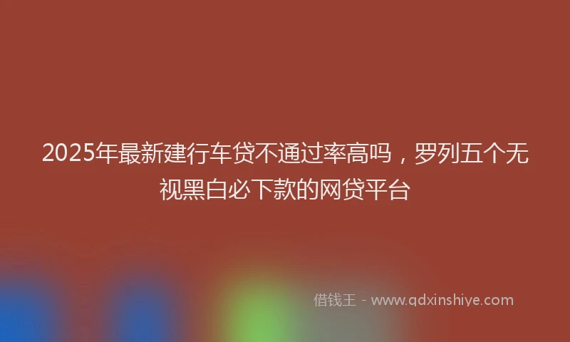 2025年最新建行车贷不通过率高吗，罗列五个无视黑白必下款的网贷平台