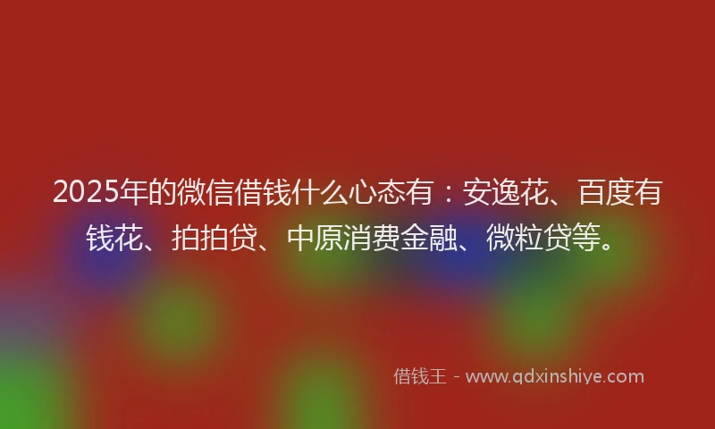 2025年的微信借钱什么心态有：安逸花、百度有钱花、拍拍贷、中原消费金融、微粒贷等。