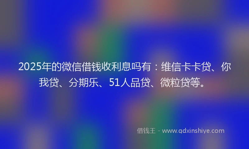 2025年的微信借钱收利息吗有：维信卡卡贷、你我贷、分期乐、51人品贷、微粒贷等。