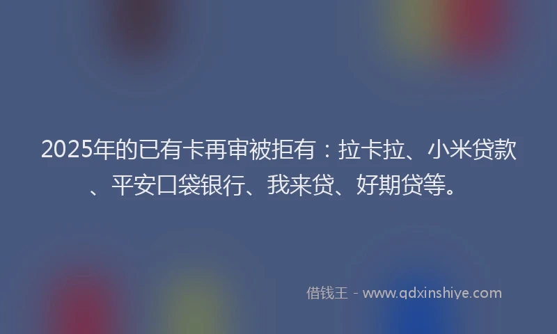 2025年的已有卡再审被拒有：拉卡拉、小米贷款、平安口袋银行、我来贷、好期贷等。