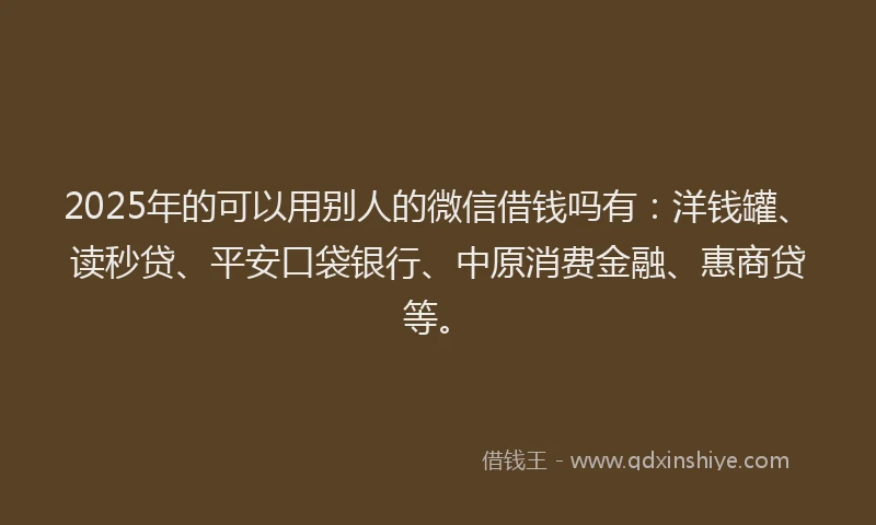2025年的可以用别人的微信借钱吗有：洋钱罐、读秒贷、平安口袋银行、中原消费金融、惠商贷等。