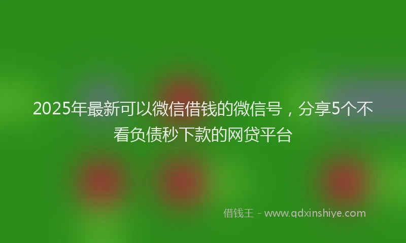 2025年最新可以微信借钱的微信号，分享5个不看负债秒下款的网贷平台