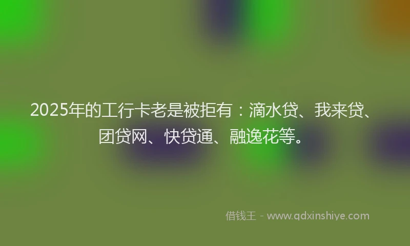 2025年的工行卡老是被拒有：滴水贷、我来贷、团贷网、快贷通、融逸花等。