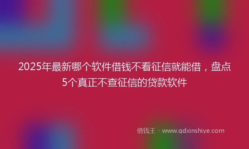 2025年最新哪个软件借钱不看征信就能借，盘点5个真正不查征信的贷款软件