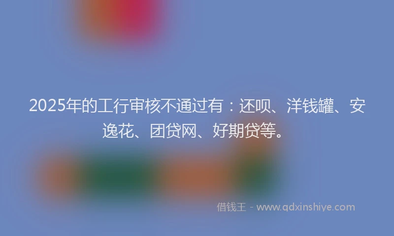 2025年的工行审核不通过有：还呗、洋钱罐、安逸花、团贷网、好期贷等。