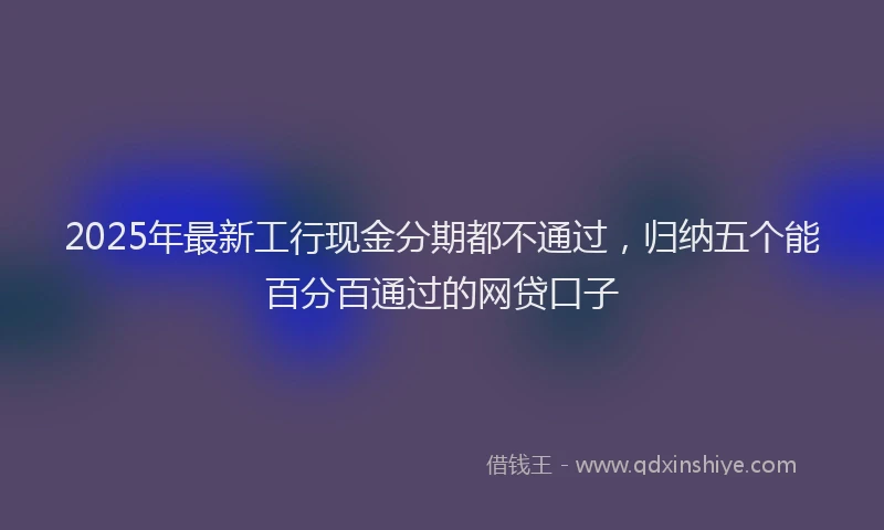 2025年最新工行现金分期都不通过，归纳五个能百分百通过的网贷口子