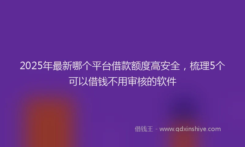 2025年最新哪个平台借款额度高安全，梳理5个可以借钱不用审核的软件