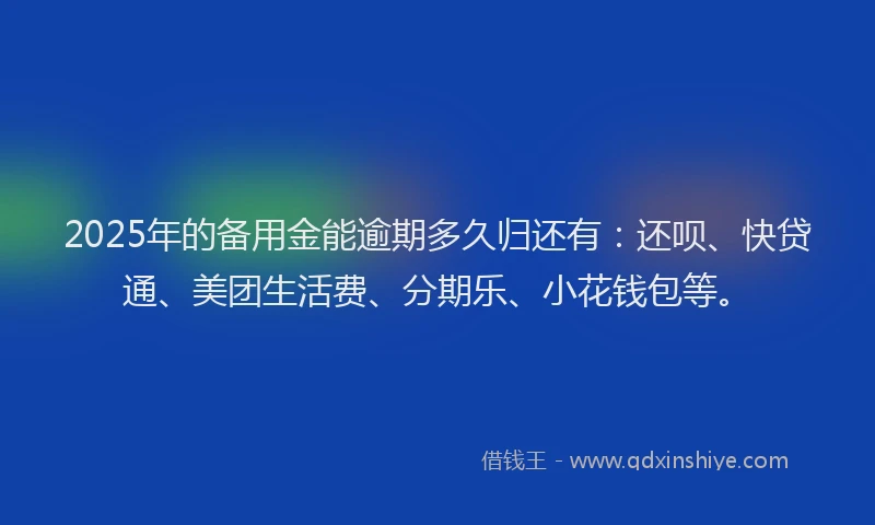 2025年的备用金能逾期多久归还有：还呗、快贷通、美团生活费、分期乐、小花钱包等。
