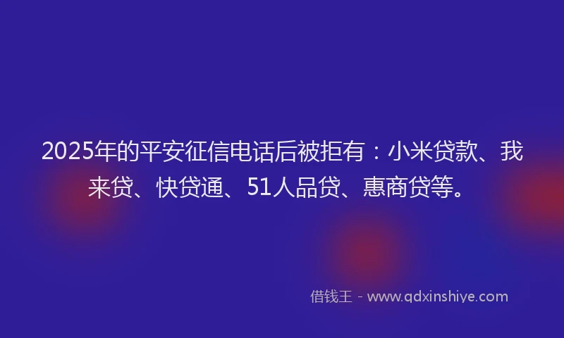 2025年的平安征信电话后被拒有：小米贷款、我来贷、快贷通、51人品贷、惠商贷等。