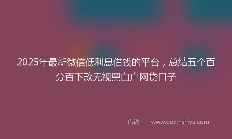 2025年最新微信低利息借钱的平台，总结五个百分百下款无视黑白户网贷口子
