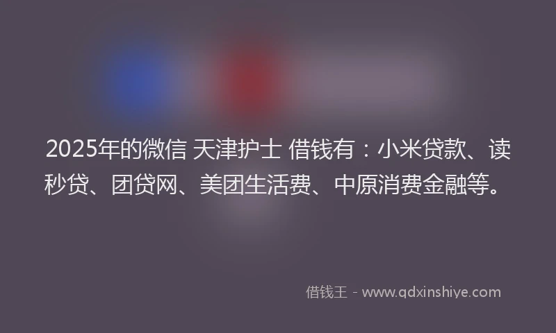 2025年的微信 天津护士 借钱有：小米贷款、读秒贷、团贷网、美团生活费、中原消费金融等。