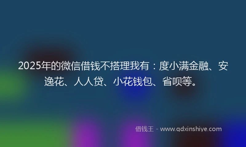 2025年的微信借钱不搭理我有：度小满金融、安逸花、人人贷、小花钱包、省呗等。