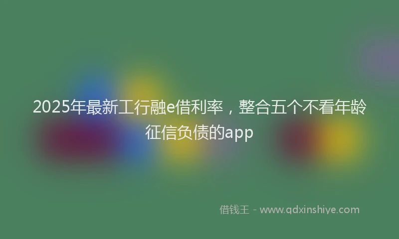 2025年最新工行融e借利率，整合五个不看年龄征信负债的app