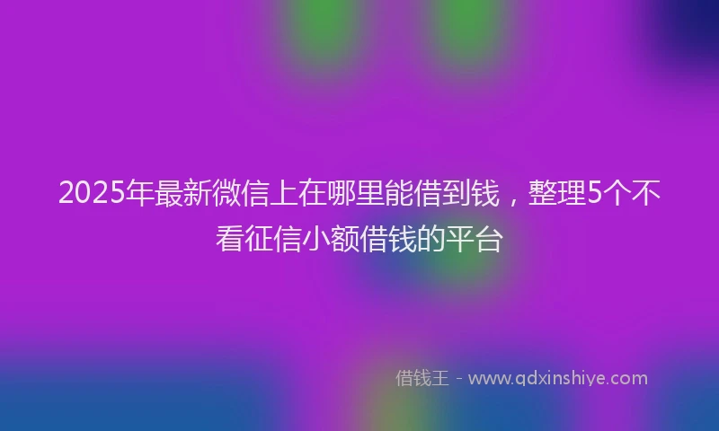 2025年最新微信上在哪里能借到钱，整理5个不看征信小额借钱的平台