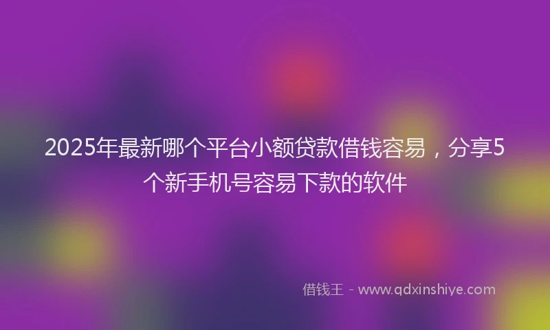 2025年最新哪个平台小额贷款借钱容易，分享5个新手机号容易下款的软件