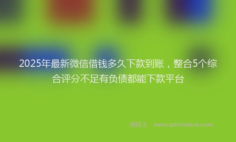 2025年最新微信借钱多久下款到账，整合5个综合评分不足有负债都能下款平台