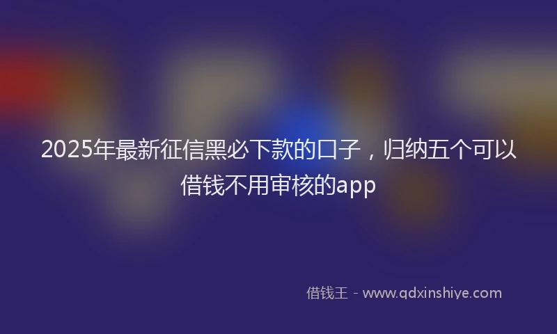 2025年最新征信黑必下款的口子，归纳五个可以借钱不用审核的app