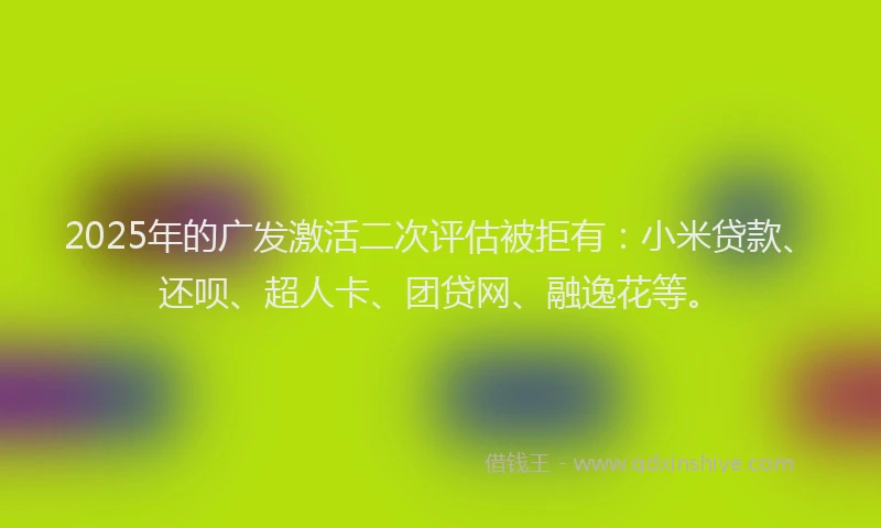2025年的广发激活二次评估被拒有：小米贷款、还呗、超人卡、团贷网、融逸花等。