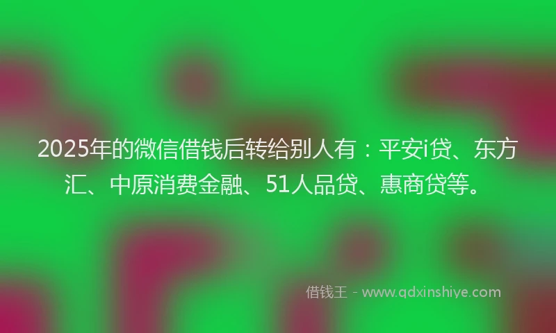 2025年的微信借钱后转给别人有：平安i贷、东方汇、中原消费金融、51人品贷、惠商贷等。