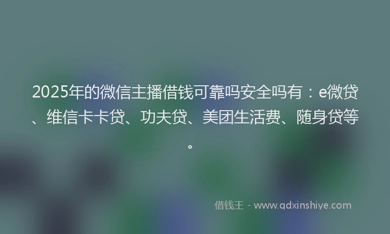 2025年的微信主播借钱可靠吗安全吗有：e微贷、维信卡卡贷、功夫贷、美团生活费、随身贷等。
