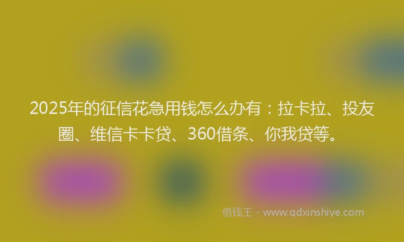 2025年的征信花急用钱怎么办有：拉卡拉、投友圈、维信卡卡贷、360借条、你我贷等。