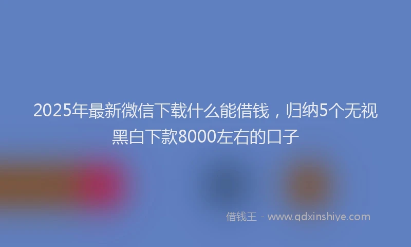 2025年最新微信下载什么能借钱，归纳5个无视黑白下款8000左右的口子