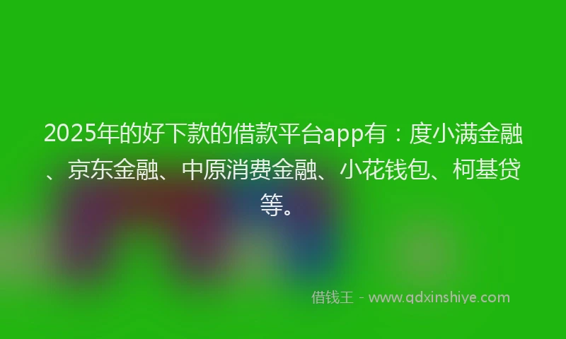 2025年的好下款的借款平台app有：度小满金融、京东金融、中原消费金融、小花钱包、柯基贷等。
