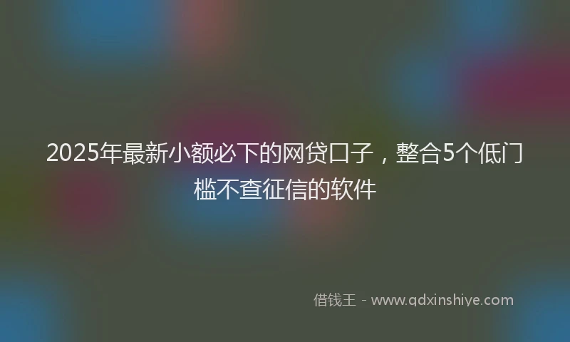 2025年最新小额必下的网贷口子，整合5个低门槛不查征信的软件