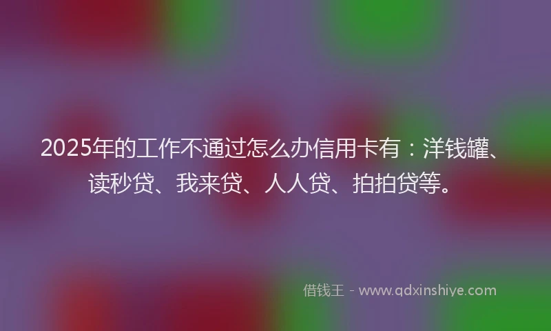 2025年的工作不通过怎么办信用卡有：洋钱罐、读秒贷、我来贷、人人贷、拍拍贷等。