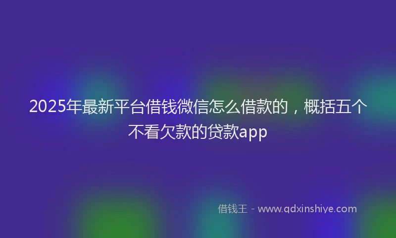 2025年最新平台借钱微信怎么借款的，概括五个不看欠款的贷款app