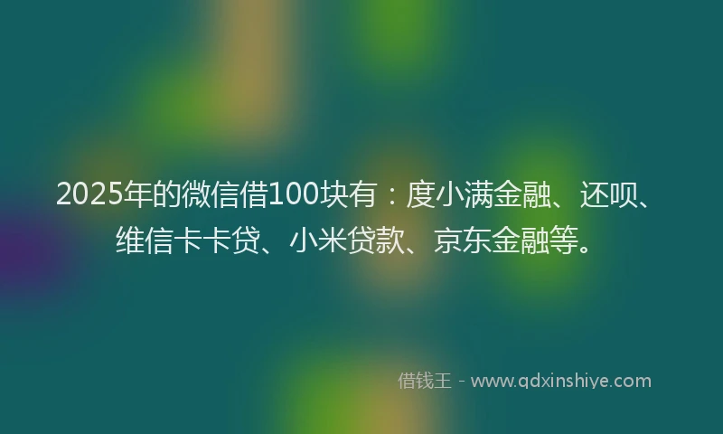 2025年的微信借100块有：度小满金融、还呗、维信卡卡贷、小米贷款、京东金融等。