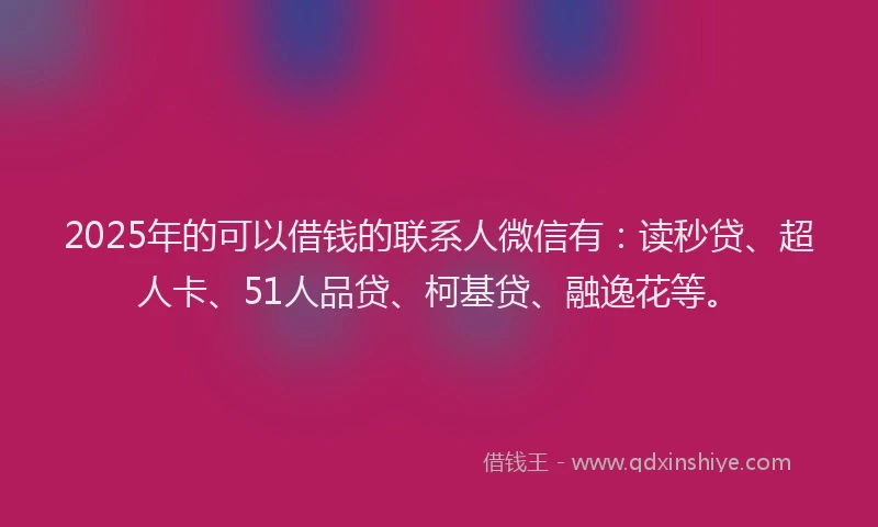 2025年的可以借钱的联系人微信有：读秒贷、超人卡、51人品贷、柯基贷、融逸花等。