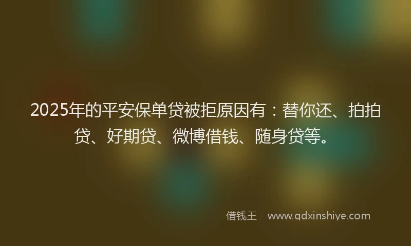2025年的平安保单贷被拒原因有：替你还、拍拍贷、好期贷、微博借钱、随身贷等。