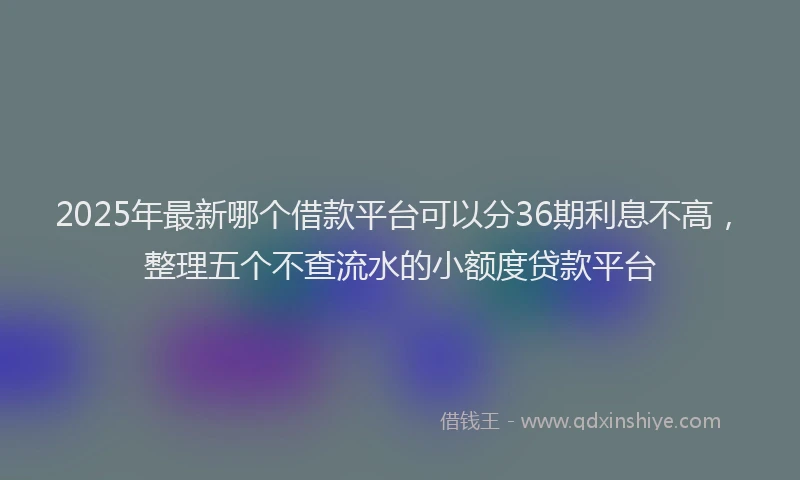 2025年最新哪个借款平台可以分36期利息不高，整理五个不查流水的小额度贷款平台