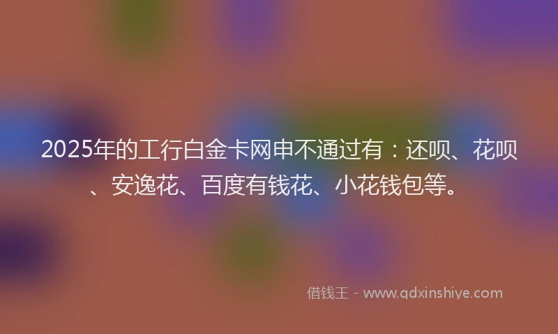 2025年的工行白金卡网申不通过有：还呗、花呗、安逸花、百度有钱花、小花钱包等。