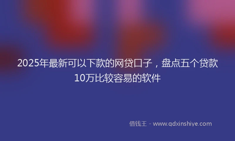 2025年最新可以下款的网贷口子，盘点五个贷款10万比较容易的软件